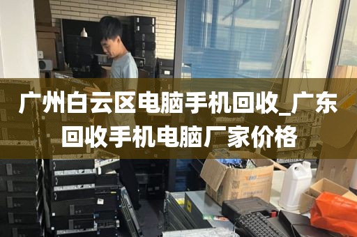 广州白云区电脑手机回收_广东回收手机电脑厂家价格