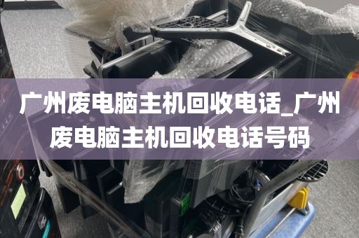 广州废电脑主机回收电话_广州废电脑主机回收电话号码