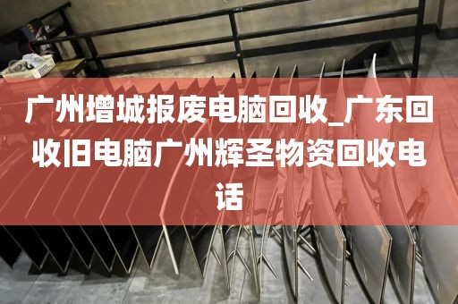 广州增城报废电脑回收_广东回收旧电脑广州辉圣物资回收电话