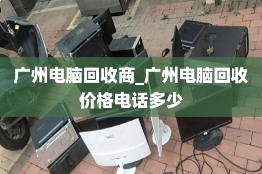 广州电脑回收商_广州电脑回收价格电话多少